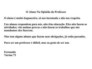 O Aluno Na Opinião do Professor O aluno é muito bagunceiro, só nos incomoda e não nos respeita. Uns alunos respondem para nós, não têm educação. Eles não fazem as atividades; vão malnas provas e não fazem os trabalhos que nós mandamos eles fazerem. Mas tem alguns alunos que fazem suas obrigações, já estão passados. Para ser um professor é difícil, mas eu gosto de ser um. Fernando Turma 73 