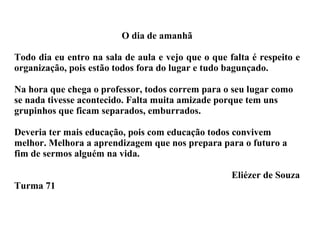 O dia de amanhã Todo dia eu entro na sala de aula e vejo que o que falta é respeito e organização, pois estão todos fora do lugar e tudo bagunçado. Na hora que chega o professor, todos correm para o seu lugar como se nada tivesse acontecido. Falta muita amizade porque tem uns grupinhos que ficam separados, emburrados. Deveria ter mais educação, pois com educação todos convivem melhor. Melhora a aprendizagem que nos prepara para o futuro a fim de sermos alguém na vida. Eliézer de Souza Turma 71 