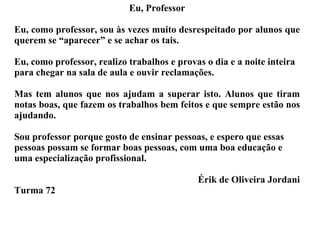 Eu, Professor Eu, como professor, sou às vezes muito desrespeitado por alunos que querem se “aparecer” e se achar os tais. Eu, como professor, realizo trabalhos e provas o dia e a noite inteira para chegar na sala de aula e ouvir reclamações. Mas tem alunos que nos ajudam a superar isto. Alunos que tiram notas boas, que fazem os trabalhos bem feitos e que sempre estão nos ajudando. Sou professor porque gosto de ensinar pessoas, e espero que essas pessoas possam se formar boas pessoas, com uma boa educação e uma especialização profissional. Érik de Oliveira Jordani Turma 72 
