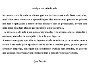 Amigos em sala de aula Na minha sala de aula os alunos gostam de conversar e de fazer amizades, mais com tanta conversa a aprendizagem fica muito mal, porque as pessoas não têm organização e muito menos respeito com os professores. Porém tem uma coisa boa; tem alunos que são muito amigos entre si. A nossa sala de aula é um pouco bagunçada, tem algumas classes riscadas e os alunos sentados de mau jeito e fora de seus lugares. A escola tem gente que não se importa e não se esforça para estudar, mas a escola é um meio para aprender coisas novas e também para, quando querer arrumar emprego, conseguir um facilmente. Porque sem estudos, as pessoas não conseguem arrumar um emprego bom e garantir um salário bom.   Igor Boselo 