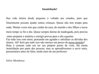 Insatisfação! Sua vida inteira desde pequeno é voltada aos estudos, para que futuramente possam ajudar outras crianças. Quase não tem tempo para nada. Muitas vezes tem que cuidar da casa, do marido e dos filhos e nesse meio tempo se foi o dia. Quase sempre dorme de madrugada, pois precisa  antes preparar a matéria e corrigir provas para o dia seguinte. Faz tudo isso com amor, pensando em agradar e satisfazer as dúvidas dos alunos. Ah! Será que tudo isso não merece um pouco de  nossa atenção ? Hoje é comum cada um ter seu próprio ponto de vista. Há muita insatisfação por parte das pessoas, mas se aprendêssemos a ouvir mais, pensaríamos antes de falar, ainda mais de um professor. Giése Mendonsa 