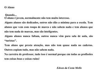 O Aluno Quando... O aluno é jovem, normalmente não tem muito interesse. Alguns alunos são dedicados, outros não dão a mínima para a escola. Tem alunos que vem com roupa de marca e não sabem nada e tem alunos que não tem nada de marcas, mas são inteligentes. Alguns alunos nunca faltam, outros nunca vêm para sala de aula, são “turistas”. Tem aluno que presta atenção, mas não tem quase nada no caderno. Outros copiam tudo, mas não sabem nada. Na carreira de professor, tudo isso é normal porque em todas as profissões tem coisas boas e coisas ruins! Edson da Costa Mello 