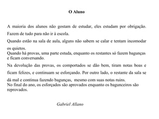 O Aluno A maioria dos alunos não gostam de estudar, eles estudam por obrigação. Fazem de tudo para não ir à escola. Quando estão na sala de aula, alguns não sabem se calar e tentam incomodar os quietos. Quando há provas, uma parte estuda, enquanto os restantes só fazem bagunças e ficam conversando. Na devolução das provas, os comportados se dão bem, tiram notas boas e ficam felizes, e continuam se esforçando. Por outro lado, o restante da sala se dá mal e continua fazendo bagunças,  mesmo com suas notas ruins. No final do ano, os esforçados são aprovados enquanto os bagunceiros são reprovados. Gabriel Allano 