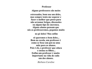 Professor Alguns professores são meios estressados, bom sou um deles,  mas sempre tento me segurar e  fazer o melhor que posso para não arrumar brigas, discussões  ou algum tipo de encrenca. Alguns alunos pensam que  nós os professoremos, pegamos muito no pé deles! Mas enfim só queremos o bem deles... Bom na escola, um professor é  como se fosse um pai ou uma  mãe para os alunos. Pois é ele, o professor que educa e ensina os filhos... Enfim um professor é muito  importante na vida de cada  um dos alunos. Bárbara Caroline 