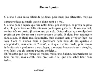 A lunos Apostos O aluno é uma coisa difícil de se dizer, pois todos são diferentes, mais as características que mais uso é o aluno bom e o mal. O aluno bom é aquele que tira notas boas, por exemplo, na prova de peso dez, ele gabaritaria ou falta mínimos pontos para gabaritar. Já o aluno mal, se tirar três ou quatro já está ótimo para ele. Outros dizem que o culpado é professor por não ensinar a matéria como deveria. O aluno bom raramente falta à aula. O aluno mal falta muito, mais quando vem, é “botar fogo” na sala. Com os alunos bons a professora nem nota de tão quietos e comportados, mas com os “maus”, é aí que a coisa muda, pois vivem infernizando a professora e os colegas, e se a professora chama a atenção, eles falam que ela sempre pega no pé deles... Enfim acho que isso nunca vai mudar, mas aluno é aluno, independente do bom ou mal, mas escolhi essa profissão e sei que vou saber lidar com todos. Daniela 