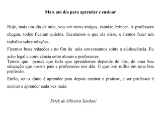 Mais um dia para aprender e ensinar Hoje, mais um dia de aula, vou ver meus amigos, estudar, brincar. A professora chegou, todos ficaram quietos. Escutamos o que ela disse, e iremos fazer um trabalho sobre relações. Fizemos boas redações e no fim da  aula conversamos sobre a adolescência. Eu acho legal a convivência entre alunos e professores. Temos que  pensar que tudo que aprendemos depende de nós, de uma boa educação que nossos pais e professores nos dão. E que isso reflita em uma boa profissão. Então, ser o aluno é aprender para depois ensinar e praticar, e ser professor é ensinar e aprender cada vez mais. Erick de Oliveira Sardoni 