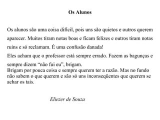 Os Alunos Os alunos são uma coisa difícil, pois uns são quietos e outros querem aparecer. Muitos tiram notas boas e ficam felizes e outros tiram notas ruins e só reclamam. É uma confusão danada! Eles acham que o professor está sempre errado. Fazem as bagunças e sempre dizem “não fui eu”, brigam. Brigam por pouca coisa e sempre querem ter a razão. Mas no fundo não sabem o que querem e são só uns inconseqüentes que querem se achar os tais. Eliezer de Souza 