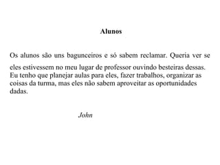 Alunos Os alunos são uns bagunceiros e só sabem reclamar. Queria ver se eles estivessem no meu lugar de professor ouvindo besteiras dessas. Eu tenho que planejar aulas para eles, fazer trabalhos, organizar as coisas da turma, mas eles não sabem aproveitar as oportunidades dadas. John 