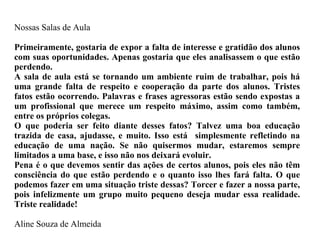 Nossas Salas de Aula Primeiramente, gostaria de expor a falta de interesse e gratidão dos alunos com suas oportunidades. Apenas gostaria que eles analisassem o que estão perdendo. A sala de aula está se tornando um ambiente ruim de trabalhar, pois há uma grande falta de respeito e cooperação da parte dos alunos. Tristes fatos estão ocorrendo. Palavras e frases agressoras estão sendo expostas a um profissional que merece um respeito máximo, assim como também, entre os próprios colegas. O que poderia ser feito diante desses fatos? Talvez uma boa educação trazida de casa, ajudasse, e muito. Isso está  simplesmente refletindo na educação de uma nação. Se não quisermos mudar, estaremos sempre limitados a uma base, e isso não nos deixará evoluir. Pena é o que devemos sentir das ações de certos alunos, pois eles não têm consciência do que estão perdendo e o quanto isso lhes fará falta. O que podemos fazer em uma situação triste dessas? Torcer e fazer a nossa parte, pois infelizmente um grupo muito pequeno deseja mudar essa realidade. Triste realidade! Aline Souza de Almeida 