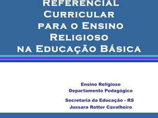 Referencial Curricular  para o Ensino Religioso  na Educação Básica  Ensino Religioso Departamento Pedagógico Secretaria da Educação - RS   Jussara Rotter Cavalheiro 