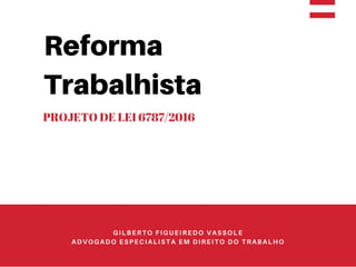 Reforma
Trabalhista
PROJETO DE LEI 6787/2016
GILBERTO FIGUEIREDO VASSOLE
ADVOGADO ESPECIALISTA EM DIREITO DO TRABALHO
 