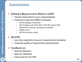 Conclusions
19
DefinitionandUseofSRPinREActivities
• Software Requirements Patterns (SRP)
 Textual requirements reuse using templates
 Embraced inside the PABRE Framework
1. SRP & Catalogue metamodel
2. SRP Catalogue with 29 NF-SRP, 37 NT-SRP and 45 F-SRP
3. Methods for creating, evolving and using SRPs
4. PABRE system
5. SRP-ROI economic model
• Benefits
 Less time required in recurrent requirements elicitation
 Improved quality of requirements specifications
• Feedback on:
 General approach
 Ideas for validation
 Future plan for the PhD
 