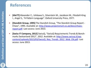 References
20
DefinitionandUseofSRPinREActivities
• [Ale77] Alexander C., Ishikawa S., Silverstein M., Jacobson M., Fiksdahl-King
I., Angel S., “A Pattern Language”. Oxford University Press, 1977.
• [Standish Group, 1995] The Standish Group, “The Standish Group Report -
Chaos”, 1995. Available at: http://www.projectsmart.co.uk/docs/chaos-
report.pdf. Last access: June 2013.
• [Swiss IT Company, 2012] SwissQ, “SwissQ Requirements Trends & Bench-
marks Switzerland 2012”, 2012. Available at: http://www.swissq.it/wp-
content/uploads/2013/03/SwissQ_Req_Trends_2012_Web_EN.pdf. Last
access: June 2013.
 