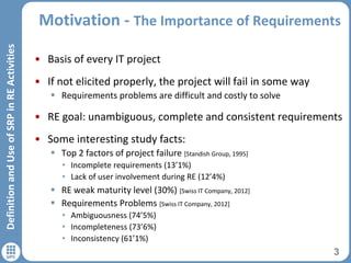 Motivation - The Importance of Requirements
• Basis of every IT project
• If not elicited properly, the project will fail in some way
 Requirements problems are difficult and costly to solve
• RE goal: unambiguous, complete and consistent requirements
• Some interesting study facts:
 Top 2 factors of project failure [Standish Group, 1995]
• Incomplete requirements (13’1%)
• Lack of user involvement during RE (12’4%)
 RE weak maturity level (30%) [Swiss IT Company, 2012]
 Requirements Problems [Swiss IT Company, 2012]
• Ambiguousness (74’5%)
• Incompleteness (73’6%)
• Inconsistency (61’1%)
3
DefinitionandUseofSRPinREActivities
 