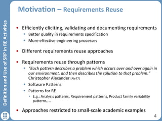 Motivation – Requirements Reuse
• Efficiently eliciting, validating and documenting requirements
 Better quality in requirements specification
 More effective engineering processes
• Different requirements reuse approaches
• Requirements reuse through patterns
 “Each pattern describes a problem which occurs over and over again in
our environment, and then describes the solution to that problem.”
Christopher Alexander [Ale77]
 Software Patterns
 Patterns for RE
• E.g.: Analysis patterns, Requirement patterns, Product family variability
patterns, …
• Approaches restricted to small-scale academic examples
4
DefinitionandUseofSRPinREActivities
 