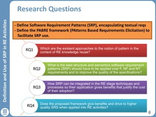 Research Questions
6
DefinitionandUseofSRPinREActivities
Which are the existent approaches to the notion of pattern in the
context of RE knowledge reuse?
What is the best structure and semantics software requirement
patterns (SRP) should have to be applied over F, NF and NT
requirements and to improve the quality of the specifications?
How SRP can be integrated in the RE stage techniques and
processes so their application gives benefits that justify the cost
of their adoption?
Does the proposed framework give benefits and drive to higher
quality SRS when applied into RE activities?
- Define Software Requirement Patterns (SRP), encapsulating textual reqs
- Define the PABRE framework (PAtterns Based Requirements Elicitation) to
facilitate SRP use.
RQ1
RQ2
RQ3
RQ4
 