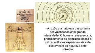 - A razão e a natureza passaram a
ser valorizadas com grande
intensidade. O homem renascentista,
principalmente os cientistas, passa a
utilizar métodos experimentais e de
observação da natureza e do
universo.
 