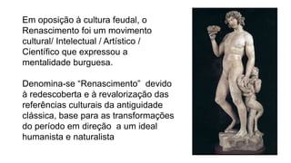 Em oposição à cultura feudal, o
Renascimento foi um movimento
cultural/ Intelectual / Artístico /
Científico que expressou a
mentalidade burguesa.
Denomina-se “Renascimento” devido
à redescoberta e à revalorização das
referências culturais da antiguidade
clássica, base para as transformações
do período em direção a um ideal
humanista e naturalista
 