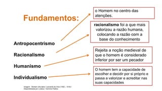 Imagem: Homem vitruviano / Leonardo da Vinci (1452 – 1519) /
Disponibilizada por Lviatour / Domínio Público
Fundamentos:
Antropocentrismo
Racionalismo
Humanismo
Individualismo
o Homem no centro das
atenções.
Rejeita a noção medieval de
que o homem é considerado
inferior por ser um pecador
racionalismo foi a que mais
valorizou a razão humana,
colocando a razão com a
base do conhecimento
História, 7º Ano do Ensino Fundamental
Renascimento Cultural
O homem tem a capacidade de
escolher e decidir por si próprio e
passa a valorizar e acreditar nas
suas capacidades
 