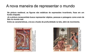 A nova maneira de representar o mundo
Na pintura medieval, as figuras são estáticas de expressões invariáveis, fixas em um
fundo chapado.
Já a pintura renascentista busca representar objetos, pessoas e paisagens como eram de
fato no mundo real.
Entre as características, cria-se a ilusão de profundidade na tela, além de movimento.
História, 7º Ano do Ensino Fundamental
Renascimento Cultural
Imagem:
Anunciação
-
datada
do
ano
de
1020
/
Autoria
do
Mestre
de
Hitda-Evangeliars
/
disponibilizada
por
Eloquence
/
Domínio
Público.
Imagem:
Anunciação
/
Sandro
Botticelli
(1445
–
1510)
/
Disponibilizada
por
Eloquence
/
Domínio
Público.
 
