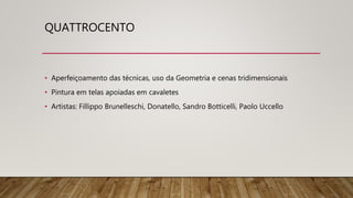 QUATTROCENTO
• Aperfeiçoamento das técnicas, uso da Geometria e cenas tridimensionais
• Pintura em telas apoiadas em cavaletes
• Artistas: Fillippo Brunelleschi, Donatello, Sandro Botticelli, Paolo Uccello
 
