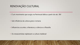 RENOVAÇÃO CULTURAL
• É um movimento que surgiu na Península Itálica a partir do séc. XIV
• Sob influência da cultura greco-romana
• Influenciou as artes, a literatura, a ciência e a filosofia
• Os renascentistas rejeitavam a cultura medieval
 
