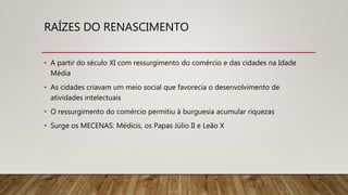 RAÍZES DO RENASCIMENTO
• A partir do século XI com ressurgimento do comércio e das cidades na Idade
Média
• As cidades criavam um meio social que favorecia o desenvolvimento de
atividades intelectuais
• O ressurgimento do comércio permitiu à burguesia acumular riquezas
• Surge os MECENAS: Médicis, os Papas Júlio II e Leão X
 