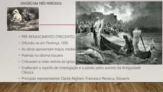 DIVISÃO EM TRÊS PERÍODOS
• PRÉ-RENASCIMENTO (TRECENTO)
• Difundiu-se em Florença, 1300
• As obras apresentam traços medievais
• Poemas no idioma toscano
• Criticavam a visão restrita da Igreja
• Enalteciam o espirito de investigação e a paixão pelos autores da Antiguidade
Clássica
• Principais representantes: Dante Alighieri, Francesco Petrarca, Giovanni
Boccaccio
 