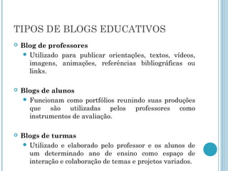 TIPOS DE BLOGS EDUCATIVOS 
 Blog de professores 
 Utilizado para publicar orientações, textos, vídeos, 
imagens, animações, referências bibliográficas ou 
links. 
 Blogs de alunos 
 Funcionam como portfólios reunindo suas produções 
que são utilizadas pelos professores como 
instrumentos de avaliação. 
 Blogs de turmas 
 Utilizado e elaborado pelo professor e os alunos de 
um determinado ano de ensino como espaço de 
interação e colaboração de temas e projetos variados. 
 