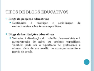 TIPOS DE BLOGS EDUCATIVOS 
 Blogs de projetos educativos 
 Destinados à produção e socialização de 
conhecimentos sobre temas específicos; 
 Blogs de instituições educativas 
 Voltados à divulgação do trabalho desenvolvido e à 
autopromoção de ações ou projetos específicos. 
Também pode ser o e-portfólio de professores e 
alunos, além de um auxílio no acompanhamento e 
gestão da escola. 
 