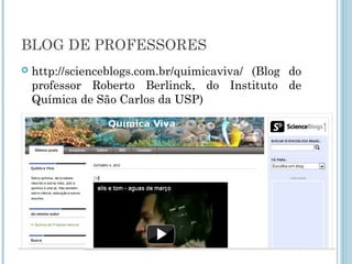 BLOG DE PROFESSORES 
 http://scienceblogs.com.br/quimicaviva/ (Blog do 
professor Roberto Berlinck, do Instituto de 
Química de São Carlos da USP) 
 