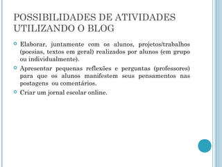 POSSIBILIDADES DE ATIVIDADES 
UTILIZANDO O BLOG 
 Elaborar, juntamente com os alunos, projetos/trabalhos 
(poesias, textos em geral) realizados por alunos (em grupo 
ou individualmente). 
 Apresentar pequenas reflexões e perguntas (professores) 
para que os alunos manifestem seus pensamentos nas 
postagens ou comentários. 
 Criar um jornal escolar online. 
 