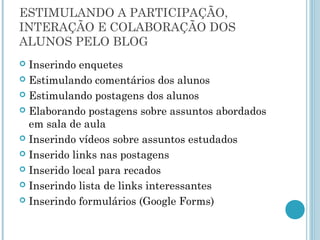 ESTIMULANDO A PARTICIPAÇÃO, 
INTERAÇÃO E COLABORAÇÃO DOS 
ALUNOS PELO BLOG 
 Inserindo enquetes 
 Estimulando comentários dos alunos 
 Estimulando postagens dos alunos 
 Elaborando postagens sobre assuntos abordados 
em sala de aula 
 Inserindo vídeos sobre assuntos estudados 
 Inserido links nas postagens 
 Inserido local para recados 
 Inserindo lista de links interessantes 
 Inserindo formulários (Google Forms) 
 