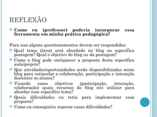 REFLEXÃO 
 Como eu (professor) poderia incorporar essa 
ferramenta em minha prática pedagógica? 
Para isso alguns questionamentos devem ser respondidos: 
 Qual tema (área) será abordado no blog ou específica 
postagem? Qual o objetivo do blog ou da postagem? 
 Como o blog pode enriquecer a proposta desta específica 
aula/projeto? 
 Que atividades/oportunidades serão disponibilizadas neste 
blog para estimular a colaboração, participação e interação 
dos/entre os alunos? 
 Visando esses objetivos (participação, interação, 
colaboração) quais recursos do blog irei utilizar para 
abordar esse específico tema? 
 Quais dificuldades eu teria para implementar essa 
proposta? 
 Como eu conseguiria superar essas dificuldades? 
 