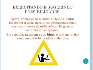 EXERCITANDO E SUGERINDO 
POSSIBILIDADES 
Agora, vamos abrir o editor de texto e tentar 
responder a essas perguntas descrevendo como 
seria a proposta de utilização do blog como 
ferramenta pedagógico. 
Em seguida, acessem seus blogs e tentem iniciar 
a implementação da ideia elaborada. 
 
