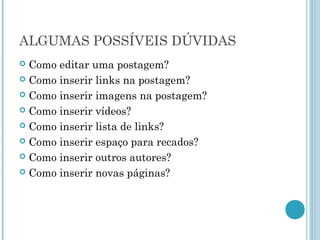 ALGUMAS POSSÍVEIS DÚVIDAS 
 Como editar uma postagem? 
 Como inserir links na postagem? 
 Como inserir imagens na postagem? 
 Como inserir vídeos? 
 Como inserir lista de links? 
 Como inserir espaço para recados? 
 Como inserir outros autores? 
 Como inserir novas páginas? 
 