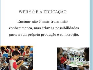 WEB 2.0 E A EDUCAÇÃO 
Ensinar não é mais transmitir 
conhecimento, mas criar as possibilidades 
para a sua própria produção e construção. 
 