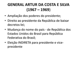 GENERAL ARTUR DA COSTA E SILVA
(1967 – 1969)
• Ampliação dos poderes do presidente;
• Direito ao presidente da República de baixar
decretos-lei;
• Mudança do nome do país - de República dos
Estados Unidos do Brasil para República
Federativa do Brasil;
• Eleição INDIRETA para presidente e vice-
presidente
 