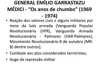 GENERAL EMÍLIO GARRASTAZU
MÉDICI - “Os anos de chumbo” (1969
- 1974)
• Reação dos setores civis e alguns militares por
meio da luta armada (Vanguarda Popular
Revolucionária (VPR), Vanguarda Armada
Revolucionária - Palmares (VAR-Palmares),
Movimento Revolucionário 8 de outubro (MR-
8) dentre outros);
• Combate aos atos considerados terroristas;
• Auge da repressão militar
 