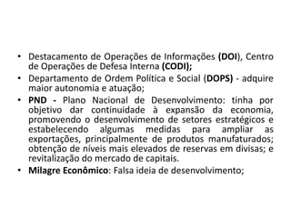 • Destacamento de Operações de Informações (DOI), Centro
de Operações de Defesa Interna (CODI);
• Departamento de Ordem Política e Social (DOPS) - adquire
maior autonomia e atuação;
• PND - Plano Nacional de Desenvolvimento: tinha por
objetivo dar continuidade à expansão da economia,
promovendo o desenvolvimento de setores estratégicos e
estabelecendo algumas medidas para ampliar as
exportações, principalmente de produtos manufaturados;
obtenção de níveis mais elevados de reservas em divisas; e
revitalização do mercado de capitais.
• Milagre Econômico: Falsa ideia de desenvolvimento;
 