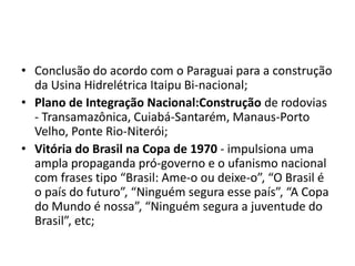 • Conclusão do acordo com o Paraguai para a construção
da Usina Hidrelétrica Itaipu Bi-nacional;
• Plano de Integração Nacional:Construção de rodovias
- Transamazônica, Cuiabá-Santarém, Manaus-Porto
Velho, Ponte Rio-Niterói;
• Vitória do Brasil na Copa de 1970 - impulsiona uma
ampla propaganda pró-governo e o ufanismo nacional
com frases tipo “Brasil: Ame-o ou deixe-o”, “O Brasil é
o país do futuro”, “Ninguém segura esse país”, “A Copa
do Mundo é nossa”, “Ninguém segura a juventude do
Brasil”, etc;
 