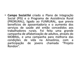 • Campo Social:foi criado o Plano de Integração
Social (PIS) e o Programa de Assistência Rural
(PRORURAL), ligado ao FUNRURAL, que previa
benefícios de aposentadoria e o aumento dos
serviços de saúde até então concedidos aos
trabalhadores rurais. Foi feita uma grande
campanha de alfabetização de adultos, através do
MOBRAL, e uma campanha para melhoria das
condições de vida na Amazônia, com a
participação de jovens chamada “Projeto
Rondon”.
 