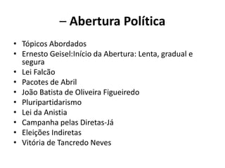 – Abertura Política
• Tópicos Abordados
• Ernesto Geisel:Início da Abertura: Lenta, gradual e
segura
• Lei Falcão
• Pacotes de Abril
• João Batista de Oliveira Figueiredo
• Pluripartidarismo
• Lei da Anistia
• Campanha pelas Diretas-Já
• Eleições Indiretas
• Vitória de Tancredo Neves
 