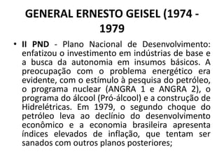 GENERAL ERNESTO GEISEL (1974 -
1979
• II PND - Plano Nacional de Desenvolvimento:
enfatizou o investimento em indústrias de base e
a busca da autonomia em insumos básicos. A
preocupação com o problema energético era
evidente, com o estímulo à pesquisa do petróleo,
o programa nuclear (ANGRA 1 e ANGRA 2), o
programa do álcool (Pró-álcool) e a construção de
Hidrelétricas. Em 1979, o segundo choque do
petróleo leva ao declínio do desenvolvimento
econômico e a economia brasileira apresenta
índices elevados de inflação, que tentam ser
sanados com outros planos posteriores;
 
