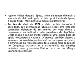 • regime militar daquela época, além de tentar diminuir a
simpatia do eleitorado pelo partido oposicionista da época,
o então MDB - Movimento Democrático Brasileiro;
• Pacotes de abril de 1977 - série de leis impostas à
sociedade, que alteravam as futuras eleições. Um terço dos
senadores deixaram de ser eleitos por voto direto e
passaram a ser indicados pelo presidente da República.
Deste modo o regime militar garantia uma maior base de
apoio no Congresso Nacional. O "pacote" também alterou o
aumento do mandato presidencial de cinco para seis anos,
a diminuição da representação dos estados mais populosos
no Congresso Nacional e a manutenção de eleições
indiretas para governador; Início da crise do Milagre
Econômico, recessão;
 
