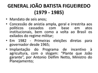 GENERAL JOÃO BATISTA FIGUEIREDO
(1979 - 1985)
• Mandato de seis anos;
• Concessão de anistia ampla, geral e irrestrita aos
políticos cassados com base em atos
institucionais, bem como a volta ao Brasil os
exilados do regime militar;
• Em 1982 - Primeiras eleições diretas para
governador desde 1965;
• Implantação do Programa de incentivo à
agricultura, com o slogam: “Plante que João
garante”, por Antonio Delfim Netto, Ministro do
Planejamento;
 