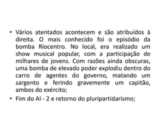• Vários atentados acontecem e são atribuídos à
direita. O mais conhecido foi o episódio da
bomba Riocentro. No local, era realizado um
show musical popular, com a participação de
milhares de jovens. Com razões ainda obscuras,
uma bomba de elevado poder explodiu dentro do
carro de agentes do governo, matando um
sargento e ferindo gravemente um capitão,
ambos do exército;
• Fim do AI - 2 e retorno do pluripartidarismo;
 