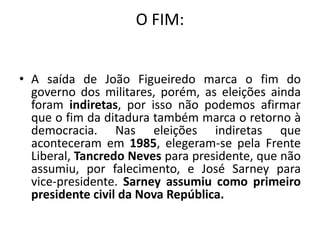 O FIM:
• A saída de João Figueiredo marca o fim do
governo dos militares, porém, as eleições ainda
foram indiretas, por isso não podemos afirmar
que o fim da ditadura também marca o retorno à
democracia. Nas eleições indiretas que
aconteceram em 1985, elegeram-se pela Frente
Liberal, Tancredo Neves para presidente, que não
assumiu, por falecimento, e José Sarney para
vice-presidente. Sarney assumiu como primeiro
presidente civil da Nova República.
 