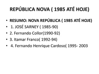 REPÚBLICA NOVA ( 1985 ATÉ HOJE)
• RESUMO: NOVA REPÚBLICA ( 1985 ATÉ HOJE)
• 1. JOSÉ SARNEY ( 1985-90)
• 2. Fernando Collor(1990-92)
• 3. Itamar Franco( 1992-94)
• 4. Fernando Henrique Cardoso( 1995- 2003
 