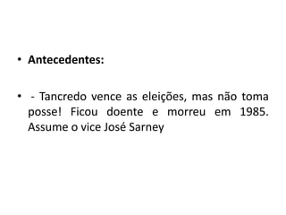 • Antecedentes:
• - Tancredo vence as eleições, mas não toma
posse! Ficou doente e morreu em 1985.
Assume o vice José Sarney
 